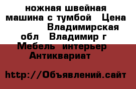 ножная швейная машина с тумбой › Цена ­ 5 000 - Владимирская обл., Владимир г. Мебель, интерьер » Антиквариат   